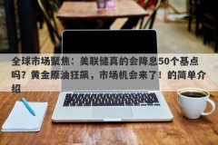 全球市场聚焦：美联储真的会降息50个基点吗？黄金原油狂飙，市场机会来了！的简单介绍