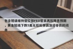 包含初请维持低位但FED官员再压降息预期，黄金短线下跌5美元后反弹震荡迎非农的词条