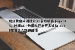 现货黄金或测试2025若跌破将下探2015，晚间GDP数据料开启更多波动-2025年黄金会跌破最低