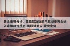 黄金市场分析：美联储决议前气氛凝重黄金进入审慎静待状态-美联储会议 黄金走势
