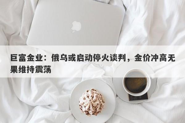 巨富金业：俄乌或启动停火谈判，金价冲高无果维持震荡