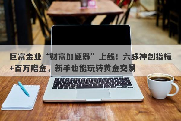 巨富金业“财富加速器”上线！六脉神剑指标+百万赠金，新手也能玩转黄金交易