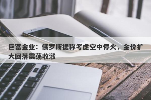 巨富金业：俄罗斯据称考虑空中停火，金价扩大回落震荡收涨