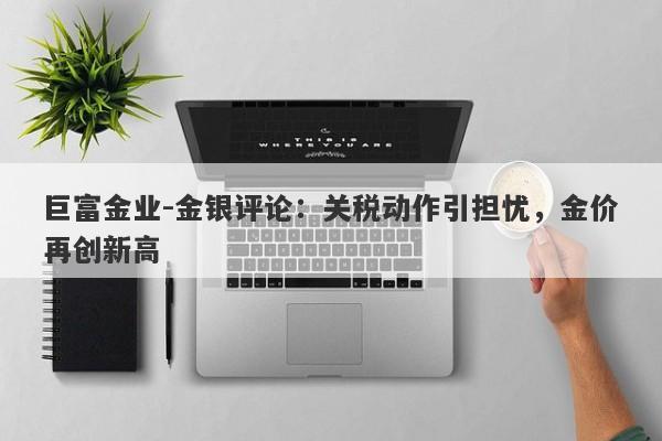 巨富金业-金银评论：关税动作引担忧，金价再创新高