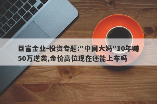 巨富金业-投资专题:″中国大妈″10年赚50万逆袭,金价高位现在还能上车吗